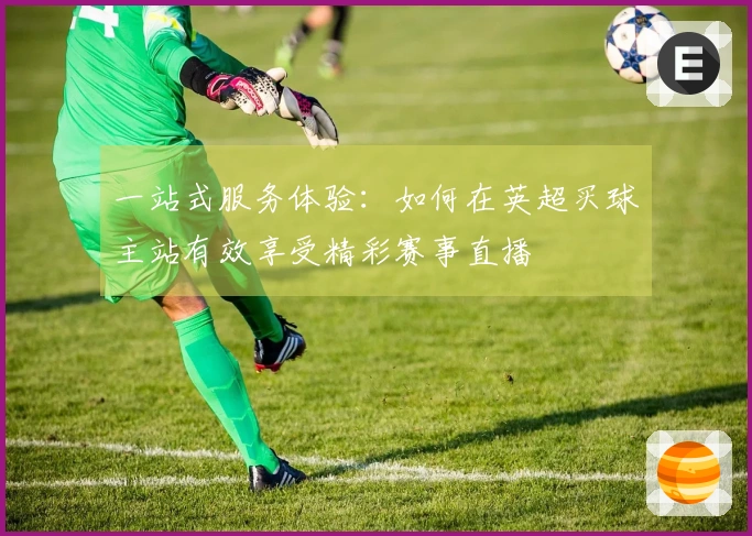 一站式服务体验：如何在英超买球主站有效享受精彩赛事直播