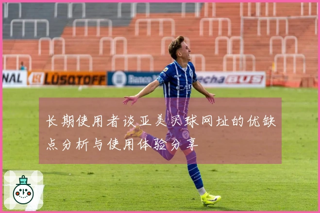 长期使用者谈亚美买球网址的优缺点分析与使用体验分享
