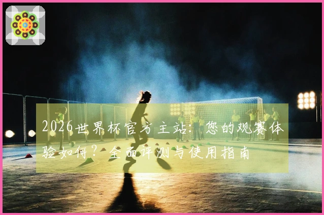 2026世界杯官方主站：您的观赛体验如何？全面评测与使用指南