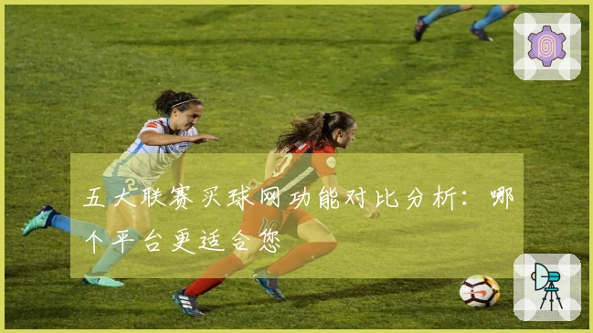 五大联赛买球网功能对比分析：哪个平台更适合您