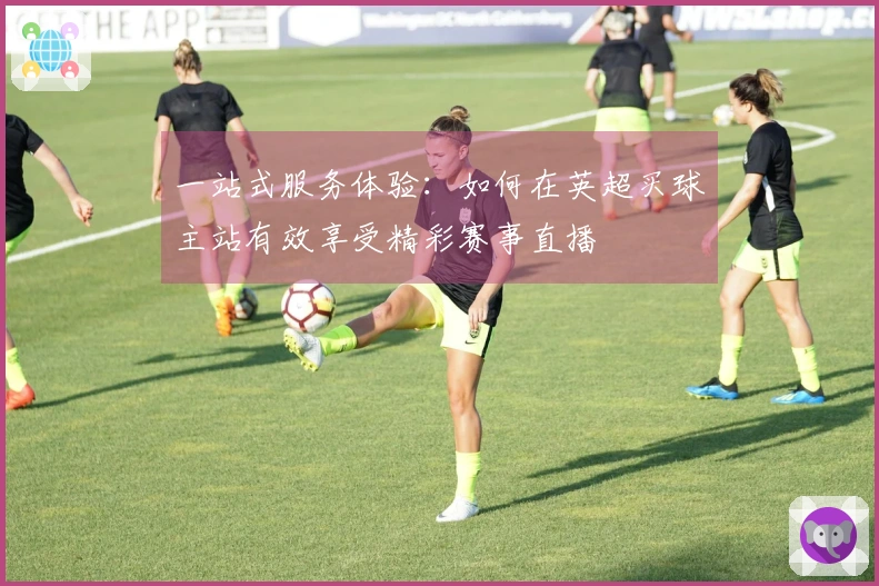 一站式服务体验：如何在英超买球主站有效享受精彩赛事直播